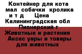 Контейнер для кота (мал. собачки, кролика и т.д.) › Цена ­ 1 200 - Калининградская обл., Пионерский г. Животные и растения » Аксесcуары и товары для животных   